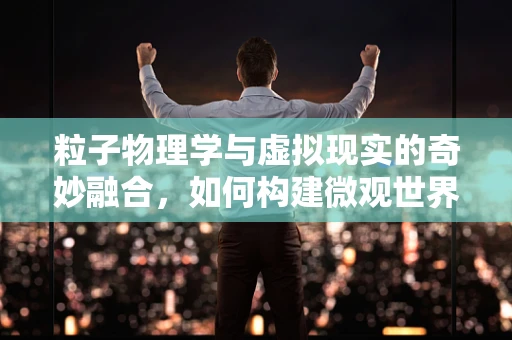 粒子物理学与虚拟现实的奇妙融合，如何构建微观世界的沉浸式体验？