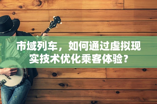 市域列车，如何通过虚拟现实技术优化乘客体验？