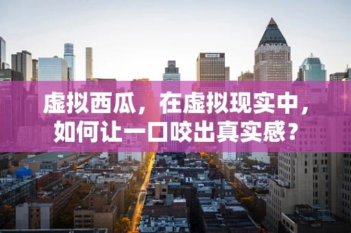 虚拟西瓜，在虚拟现实中，如何让一口咬出真实感？
