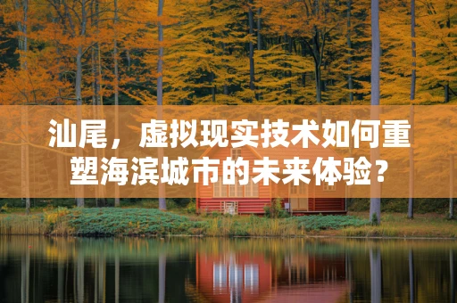 汕尾，虚拟现实技术如何重塑海滨城市的未来体验？