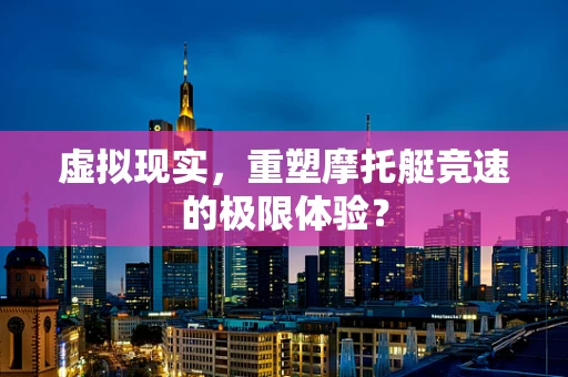虚拟现实，重塑摩托艇竞速的极限体验？
