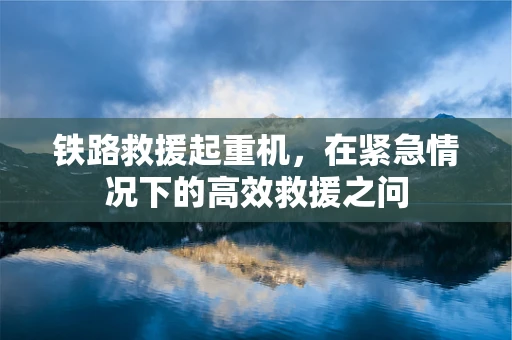 铁路救援起重机，在紧急情况下的高效救援之问