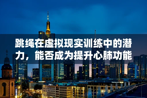 跳绳在虚拟现实训练中的潜力，能否成为提升心肺功能的‘新宠’？