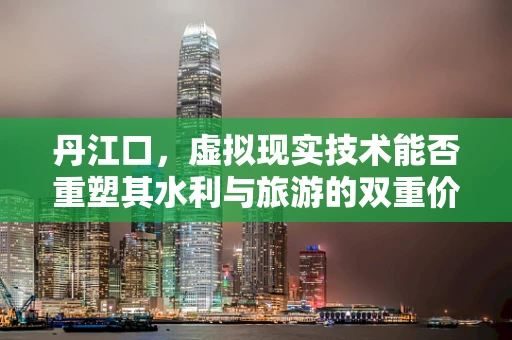 丹江口，虚拟现实技术能否重塑其水利与旅游的双重价值？