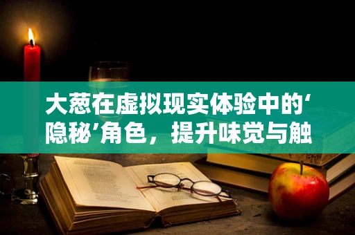 大葱在虚拟现实体验中的‘隐秘’角色，提升味觉与触感的奇妙之旅？