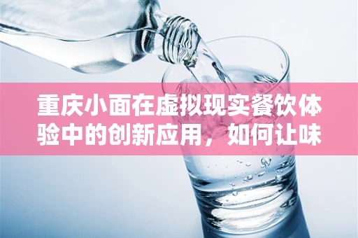重庆小面在虚拟现实餐饮体验中的创新应用，如何让味蕾与视觉双重沉浸？