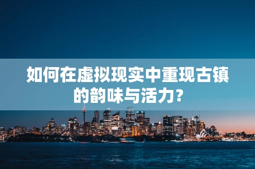 如何在虚拟现实中重现古镇的韵味与活力？