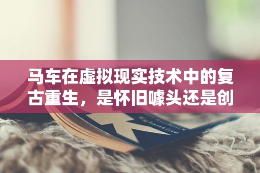 马车在虚拟现实技术中的复古重生，是怀旧噱头还是创新体验？