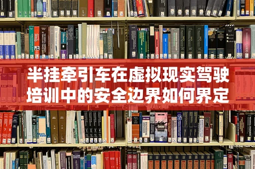 半挂牵引车在虚拟现实驾驶培训中的安全边界如何界定？