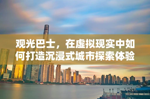 观光巴士，在虚拟现实中如何打造沉浸式城市探索体验？