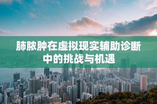 肺脓肿在虚拟现实辅助诊断中的挑战与机遇
