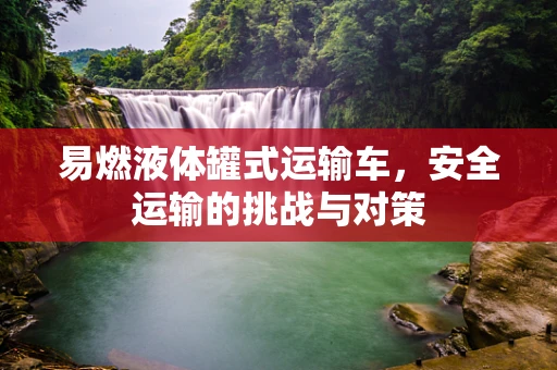 易燃液体罐式运输车，安全运输的挑战与对策