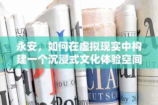 永安，如何在虚拟现实中构建一个沉浸式文化体验空间？