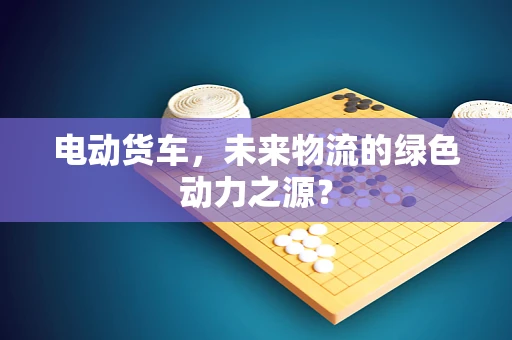 电动货车，未来物流的绿色动力之源？
