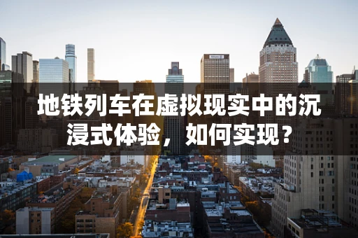 地铁列车在虚拟现实中的沉浸式体验，如何实现？