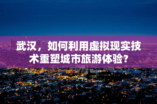 武汉，如何利用虚拟现实技术重塑城市旅游体验？
