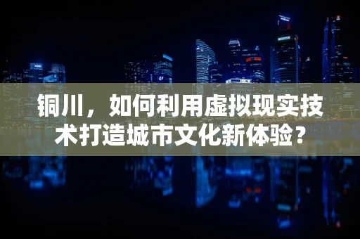 铜川，如何利用虚拟现实技术打造城市文化新体验？