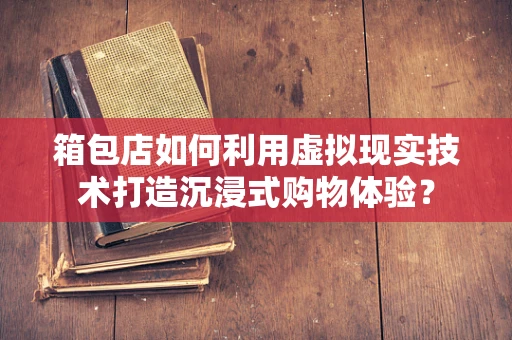 箱包店如何利用虚拟现实技术打造沉浸式购物体验？