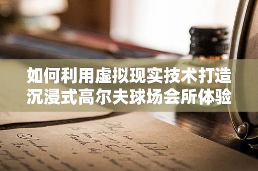 如何利用虚拟现实技术打造沉浸式高尔夫球场会所体验？