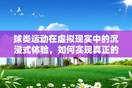 球类运动在虚拟现实中的沉浸式体验，如何实现真正的身临其境？