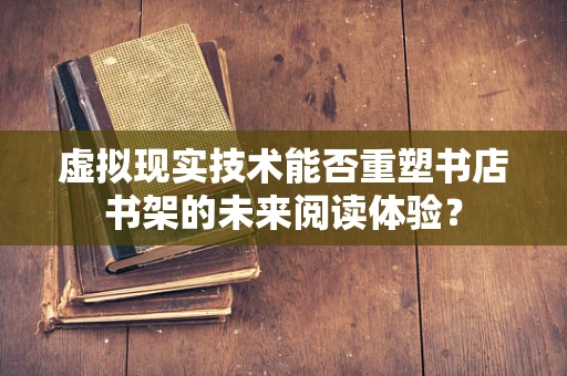 虚拟现实技术能否重塑书店书架的未来阅读体验？