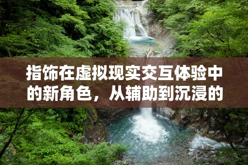 指饰在虚拟现实交互体验中的新角色，从辅助到沉浸的飞跃？