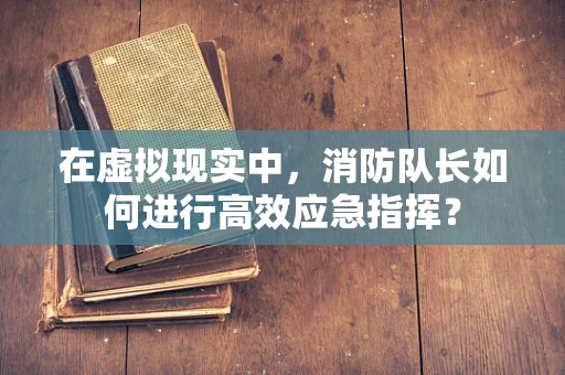 在虚拟现实中，消防队长如何进行高效应急指挥？