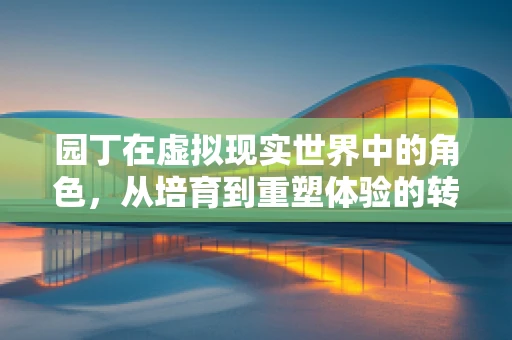 园丁在虚拟现实世界中的角色，从培育到重塑体验的转变