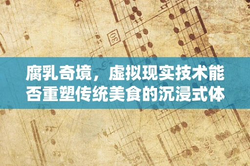 腐乳奇境，虚拟现实技术能否重塑传统美食的沉浸式体验？
