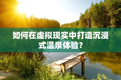 如何在虚拟现实中打造沉浸式温泉体验？