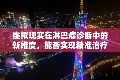 虚拟现实在淋巴瘤诊断中的新维度，能否实现精准治疗的身临其境？