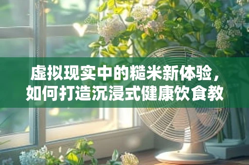 虚拟现实中的糙米新体验，如何打造沉浸式健康饮食教育场景？