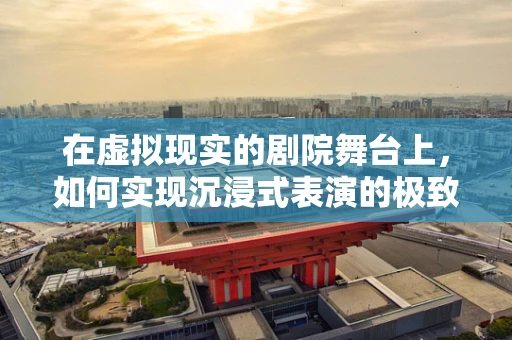 在虚拟现实的剧院舞台上，如何实现沉浸式表演的极致体验？