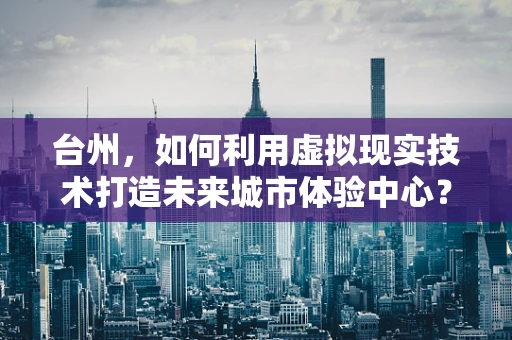 台州，如何利用虚拟现实技术打造未来城市体验中心？