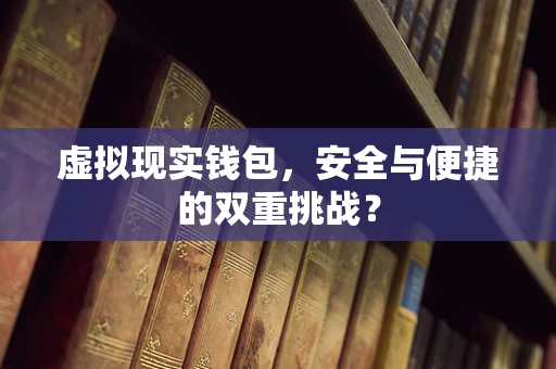 虚拟现实钱包，安全与便捷的双重挑战？