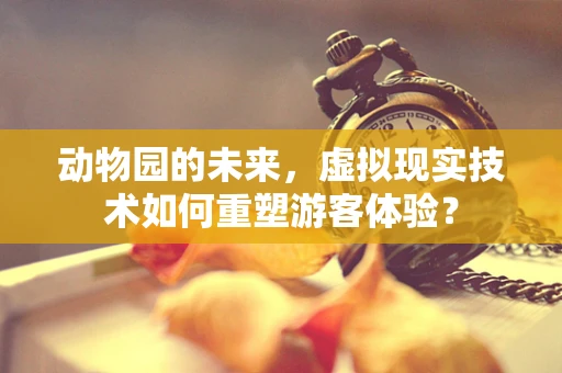 动物园的未来，虚拟现实技术如何重塑游客体验？