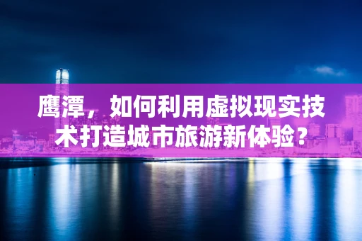鹰潭，如何利用虚拟现实技术打造城市旅游新体验？
