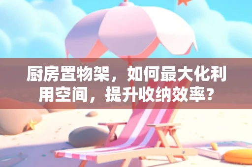 厨房置物架，如何最大化利用空间，提升收纳效率？