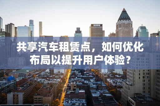 共享汽车租赁点，如何优化布局以提升用户体验？