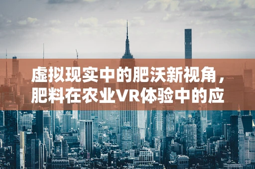 虚拟现实中的肥沃新视角，肥料在农业VR体验中的应用与挑战？