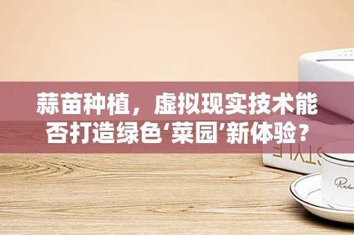 蒜苗种植，虚拟现实技术能否打造绿色‘菜园’新体验？