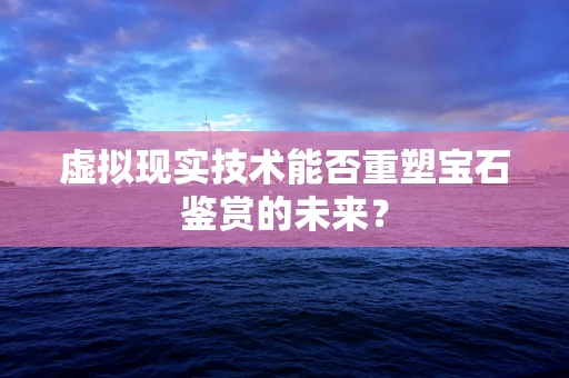 虚拟现实技术能否重塑宝石鉴赏的未来？