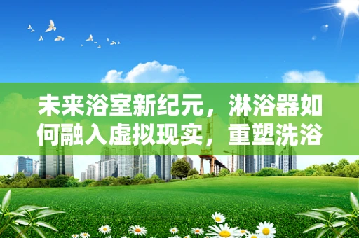 未来浴室新纪元，淋浴器如何融入虚拟现实，重塑洗浴体验？