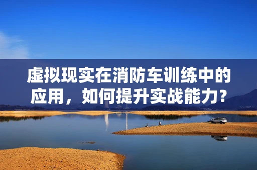 虚拟现实在消防车训练中的应用，如何提升实战能力？