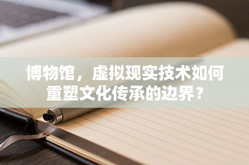 博物馆，虚拟现实技术如何重塑文化传承的边界？