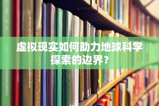 虚拟现实如何助力地球科学探索的边界？