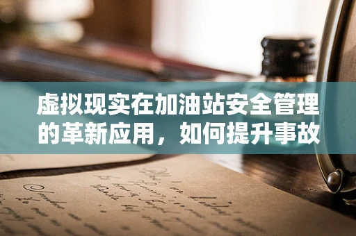 虚拟现实在加油站安全管理的革新应用，如何提升事故预防能力？
