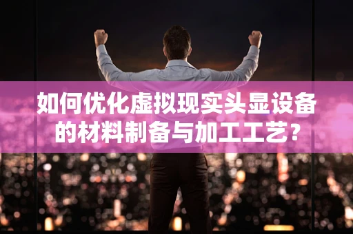 如何优化虚拟现实头显设备的材料制备与加工工艺？