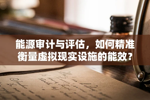 能源审计与评估，如何精准衡量虚拟现实设施的能效？
