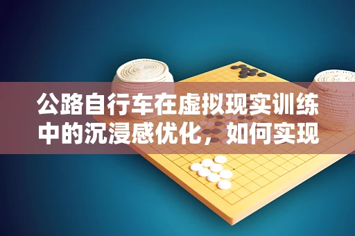 公路自行车在虚拟现实训练中的沉浸感优化，如何实现更真实的骑行体验？